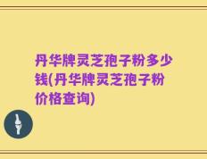 丹华牌灵芝孢子粉多少钱(丹华牌灵芝孢子粉价格查询)