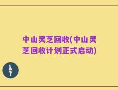 中山灵芝回收(中山灵芝回收计划正式启动)