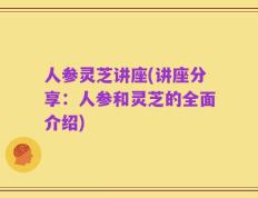 人参灵芝讲座(讲座分享：人参和灵芝的全面介绍)