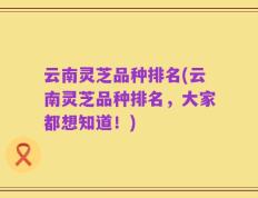 云南灵芝品种排名(云南灵芝品种排名，大家都想知道！)