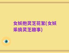 女妖抱灵芝花絮(女妖采摘灵芝趣事)
