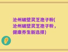 沧州破壁灵芝孢子粉(沧州破壁灵芝孢子粉，健康养生新选择)