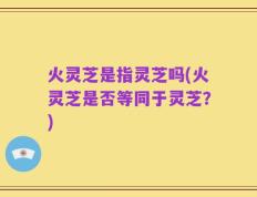 火灵芝是指灵芝吗(火灵芝是否等同于灵芝？)