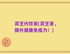 灵芝代饮茶(灵芝茶，提升健康免疫力！)