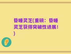 昏睡灵芝(重磅：昏睡灵芝获得突破性进展！)