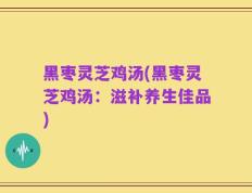 黑枣灵芝鸡汤(黑枣灵芝鸡汤：滋补养生佳品)