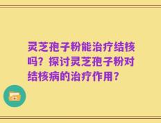 灵芝孢子粉能治疗结核吗？探讨灵芝孢子粉对结核病的治疗作用？