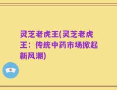 灵芝老虎王(灵芝老虎王：传统中药市场掀起新风潮)