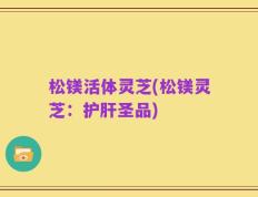 松镁活体灵芝(松镁灵芝：护肝圣品)