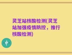 灵芝站核酸检测(灵芝站加强疫情防控，推行核酸检测)