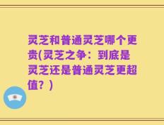 灵芝和普通灵芝哪个更贵(灵芝之争：到底是灵芝还是普通灵芝更超值？)