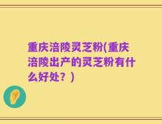 重庆涪陵灵芝粉(重庆涪陵出产的灵芝粉有什么好处？)