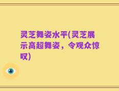 灵芝舞姿水平(灵芝展示高超舞姿，令观众惊叹)