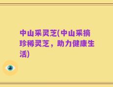 中山采灵芝(中山采摘珍稀灵芝，助力健康生活)