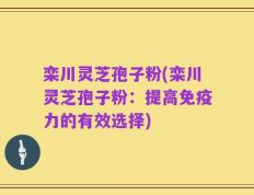 栾川灵芝孢子粉(栾川灵芝孢子粉：提高免疫力的有效选择)