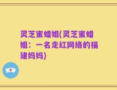 灵芝蜜蜡姐(灵芝蜜蜡姐：一名走红网络的福建妈妈)