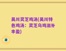 吴川灵芝鸡汤(吴川特色鸡汤：灵芝乌鸡滋补丰盈)
