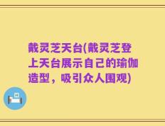 戴灵芝天台(戴灵芝登上天台展示自己的瑜伽造型，吸引众人围观)