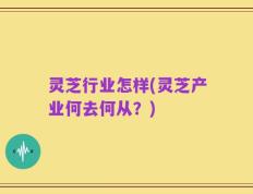 灵芝行业怎样(灵芝产业何去何从？)