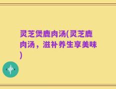 灵芝煲鹿肉汤(灵芝鹿肉汤，滋补养生享美味)