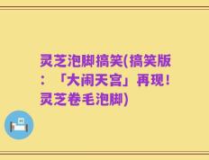 灵芝泡脚搞笑(搞笑版：「大闹天宫」再现！灵芝卷毛泡脚)