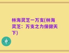 林海灵芝一万支(林海灵芝：万支之力保健天下)