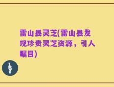 雷山县灵芝(雷山县发现珍贵灵芝资源，引人瞩目)