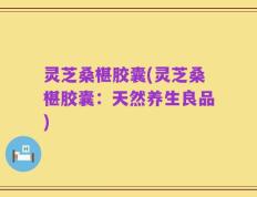 灵芝桑椹胶囊(灵芝桑椹胶囊：天然养生良品)