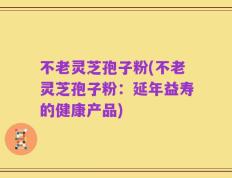 不老灵芝孢子粉(不老灵芝孢子粉：延年益寿的健康产品)