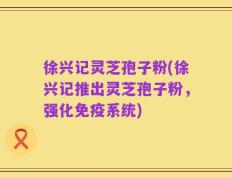 徐兴记灵芝孢子粉(徐兴记推出灵芝孢子粉，强化免疫系统)
