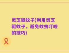 灵芝驱蚊子(利用灵芝驱蚊子，避免蚊虫叮咬的技巧)