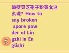 破壁灵芝孢子粉英文这么说？How to say broken spore powder of Lingzhi in English？