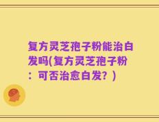复方灵芝孢子粉能治白发吗(复方灵芝孢子粉：可否治愈白发？)