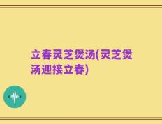 立春灵芝煲汤(灵芝煲汤迎接立春)