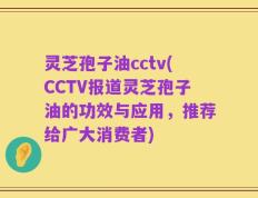 灵芝孢子油cctv(CCTV报道灵芝孢子油的功效与应用，推荐给广大消费者)
