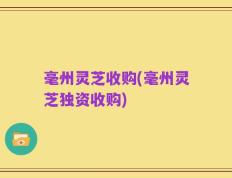 毫州灵芝收购(毫州灵芝独资收购)