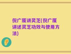 倪广厦讲灵芝(倪广厦讲述灵芝功效与使用方法)