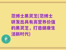 范博士黑灵芝(范博士研发出具有高营养价值的黑灵芝，打造健康生活新时代)