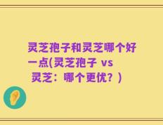 灵芝孢子和灵芝哪个好一点(灵芝孢子 vs 灵芝：哪个更优？)