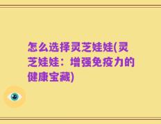 怎么选择灵芝娃娃(灵芝娃娃：增强免疫力的健康宝藏)