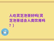 人吃灵芝泡茶好吗(灵芝泡茶适合人类饮用吗？)