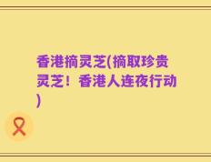 香港摘灵芝(摘取珍贵灵芝！香港人连夜行动)