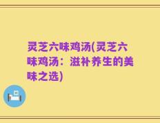 灵芝六味鸡汤(灵芝六味鸡汤：滋补养生的美味之选)