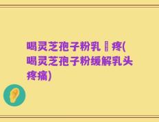 喝灵芝孢子粉乳頭疼(喝灵芝孢子粉缓解乳头疼痛)