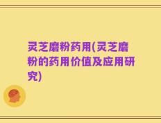 灵芝磨粉药用(灵芝磨粉的药用价值及应用研究)