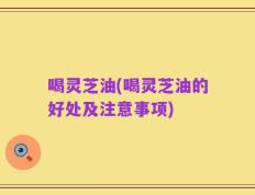 喝灵芝油(喝灵芝油的好处及注意事项)