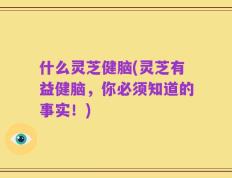 什么灵芝健脑(灵芝有益健脑，你必须知道的事实！)