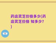 药店灵芝价格多少(药店灵芝价格 知多少？)