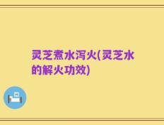 灵芝煮水泻火(灵芝水的解火功效)