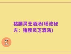 猪腰灵芝酒汤(瑶池秘方：猪腰灵芝酒汤)